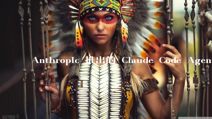 Anthropic 推出的 Claude Code Agent 有哪些亮点值得关注？