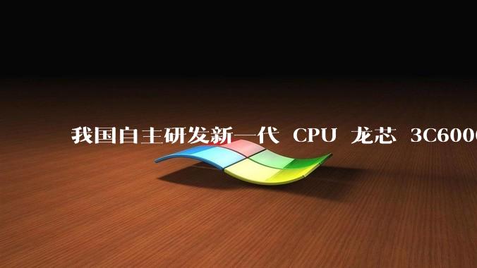 我国自主研发新一代 CPU 龙芯 3C6000 发布，不依赖国外授权技术和境外供应链，有何技术亮点？