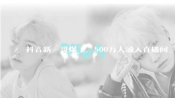 抖音新一哥爆了，500万人涌入直播间_李亚鹏_商业_销售额