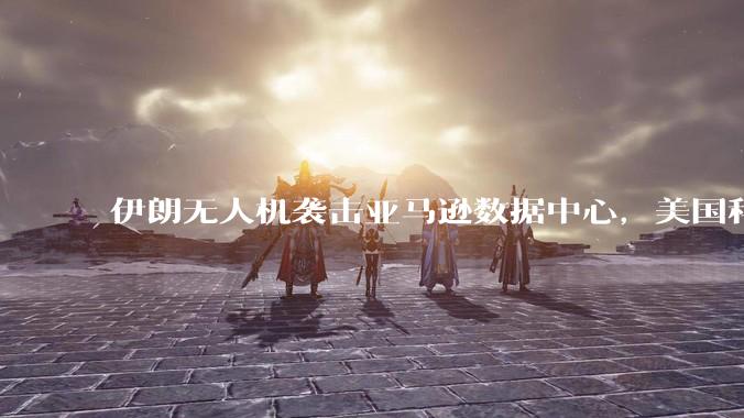 伊朗无人机袭击亚马逊数据中心，美国科技巨头首次成战场目标_设施_服务