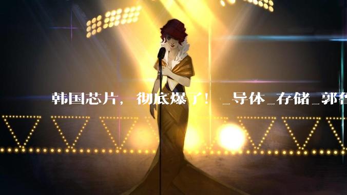 韩国芯片，彻底爆了！_导体_存储_郭鲁