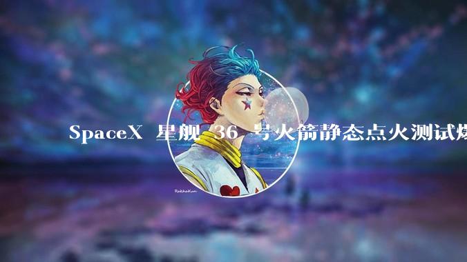SpaceX 星舰 36 号火箭静态点火测试爆炸，爆炸的原因是什么？会对星舰发展产生什么影响？
