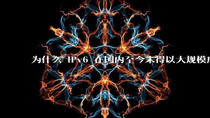 为什么 IPv6 在国内至今未得以大规模应用?
