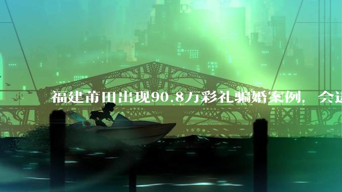 福建莆田出现90.8万彩礼骗婚案例，会进一步降低结婚率吗?